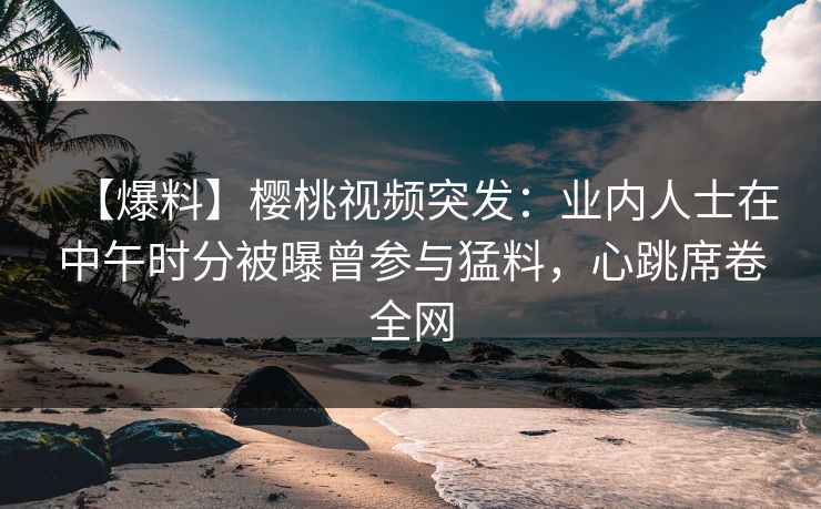 【爆料】樱桃视频突发：业内人士在中午时分被曝曾参与猛料，心跳席卷全网