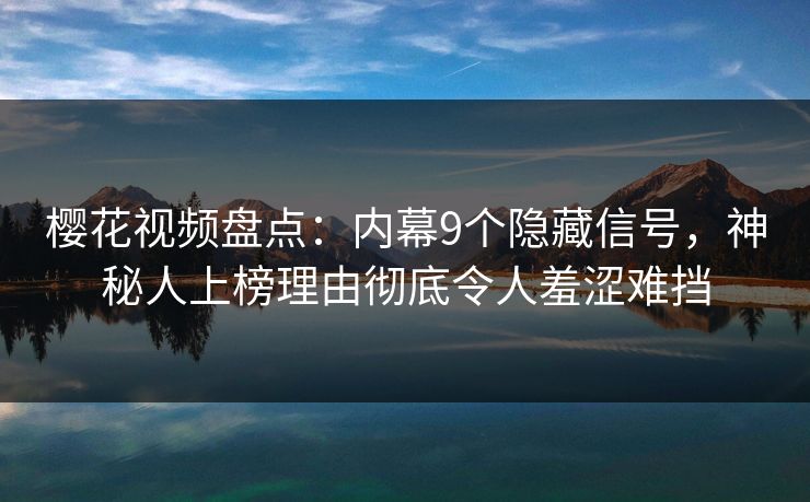 樱花视频盘点：内幕9个隐藏信号，神秘人上榜理由彻底令人羞涩难挡