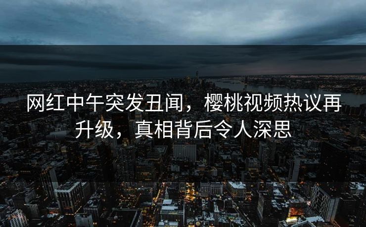 网红中午突发丑闻，樱桃视频热议再升级，真相背后令人深思