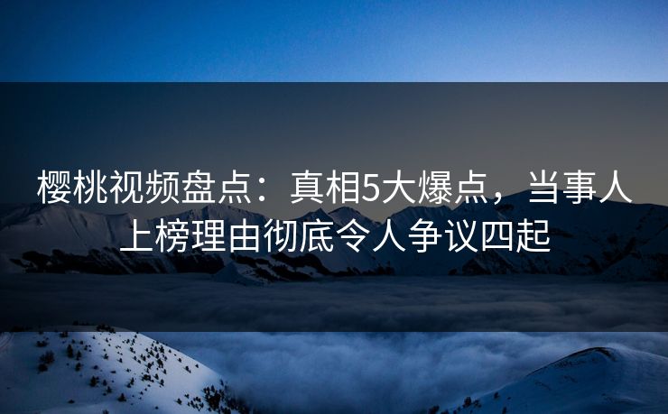 樱桃视频盘点：真相5大爆点，当事人上榜理由彻底令人争议四起