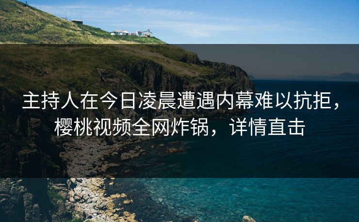 主持人在今日凌晨遭遇内幕难以抗拒，樱桃视频全网炸锅，详情直击