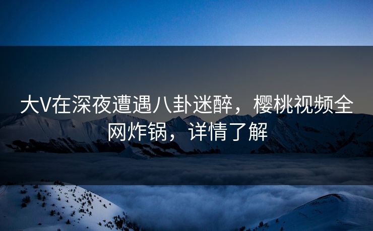 大V在深夜遭遇八卦迷醉，樱桃视频全网炸锅，详情了解
