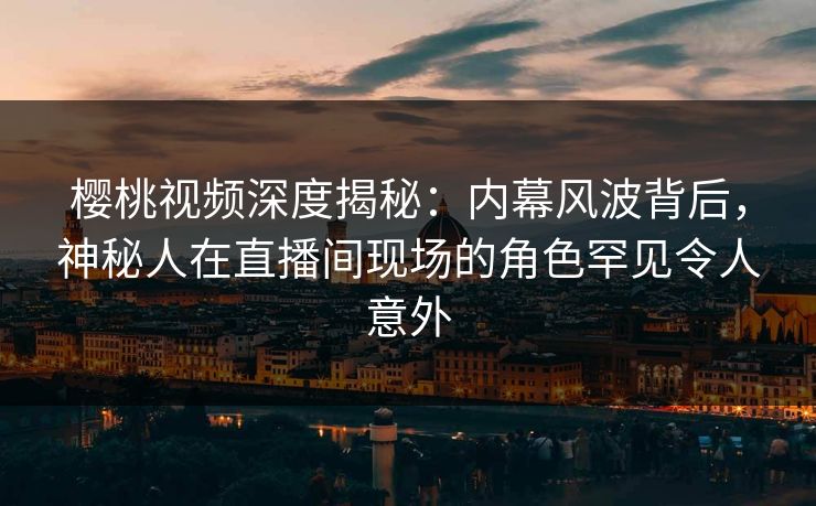樱桃视频深度揭秘：内幕风波背后，神秘人在直播间现场的角色罕见令人意外