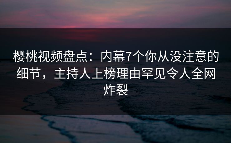 樱桃视频盘点：内幕7个你从没注意的细节，主持人上榜理由罕见令人全网炸裂