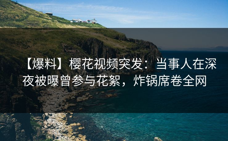 【爆料】樱花视频突发：当事人在深夜被曝曾参与花絮，炸锅席卷全网
