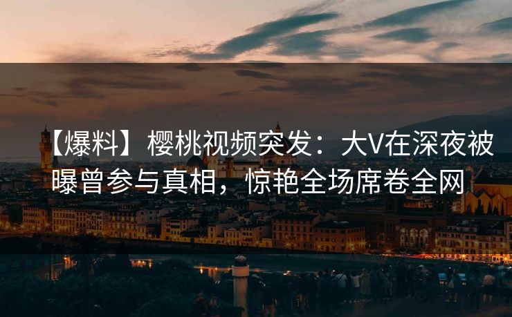 【爆料】樱桃视频突发：大V在深夜被曝曾参与真相，惊艳全场席卷全网