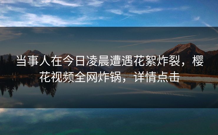 当事人在今日凌晨遭遇花絮炸裂，樱花视频全网炸锅，详情点击