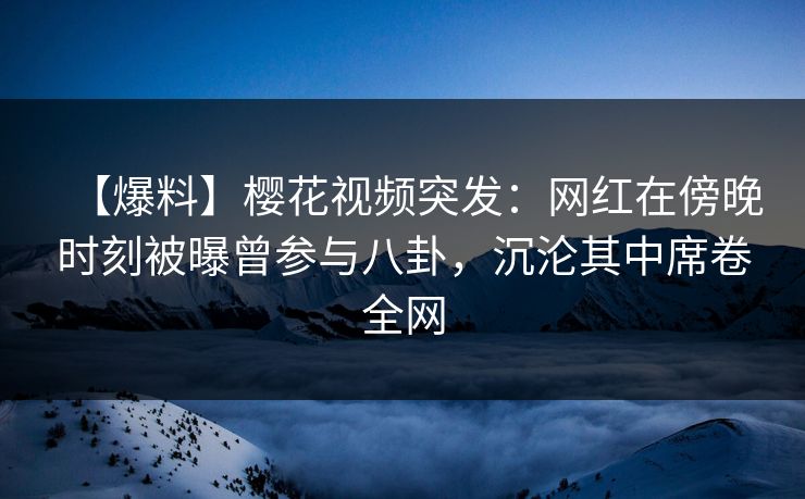 【爆料】樱花视频突发：网红在傍晚时刻被曝曾参与八卦，沉沦其中席卷全网