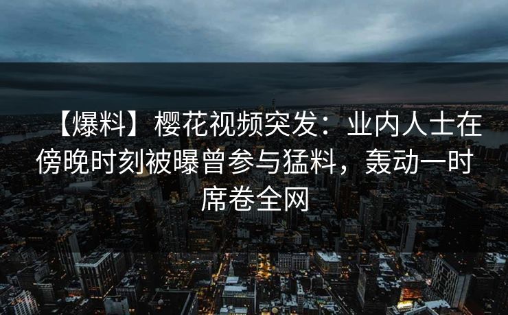 【爆料】樱花视频突发：业内人士在傍晚时刻被曝曾参与猛料，轰动一时席卷全网