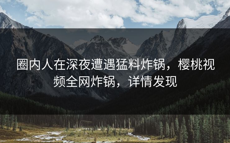 圈内人在深夜遭遇猛料炸锅，樱桃视频全网炸锅，详情发现