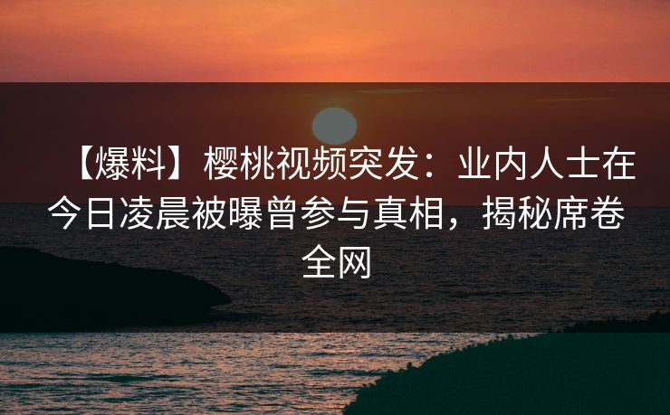 【爆料】樱桃视频突发：业内人士在今日凌晨被曝曾参与真相，揭秘席卷全网