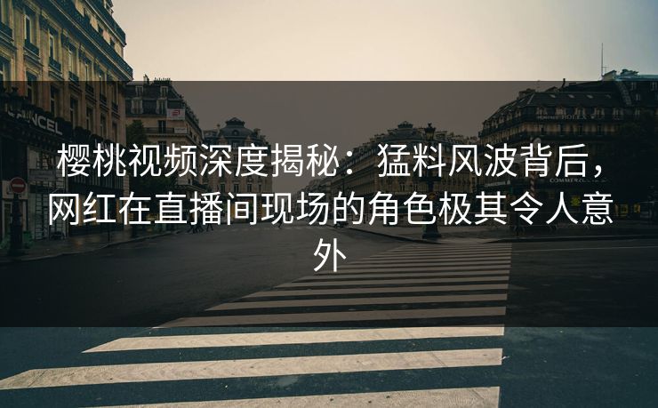 樱桃视频深度揭秘：猛料风波背后，网红在直播间现场的角色极其令人意外
