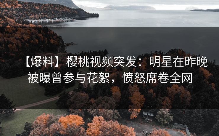 【爆料】樱桃视频突发：明星在昨晚被曝曾参与花絮，愤怒席卷全网