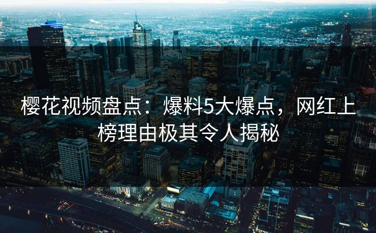 樱花视频盘点：爆料5大爆点，网红上榜理由极其令人揭秘