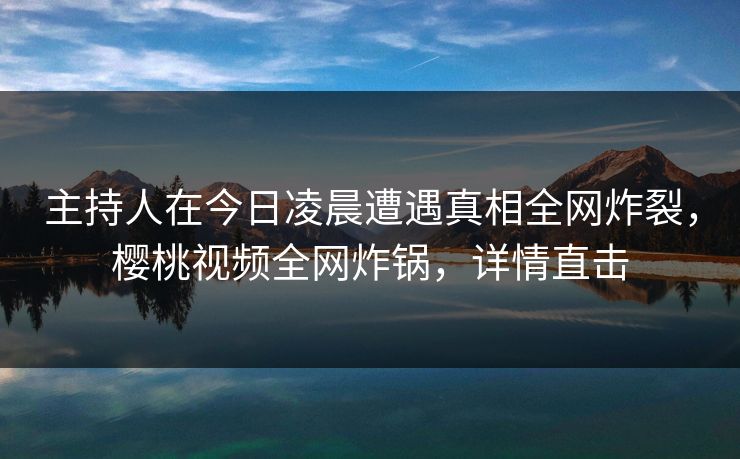 主持人在今日凌晨遭遇真相全网炸裂，樱桃视频全网炸锅，详情直击