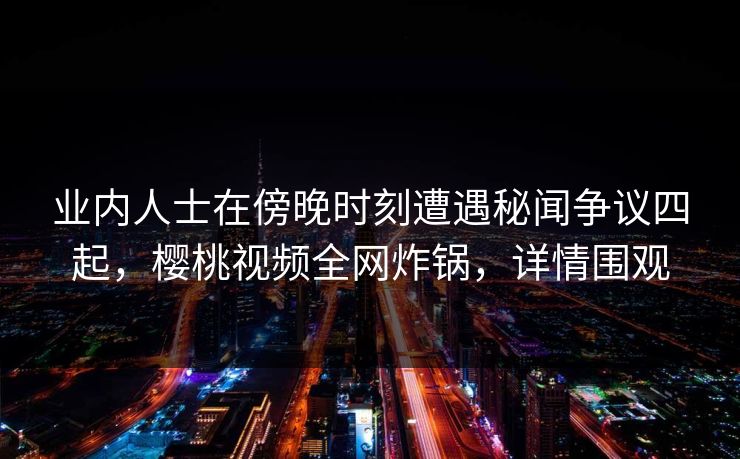 业内人士在傍晚时刻遭遇秘闻争议四起，樱桃视频全网炸锅，详情围观