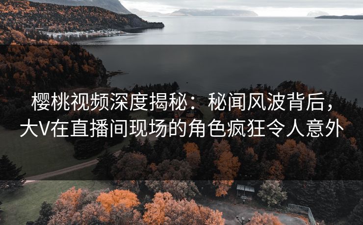 樱桃视频深度揭秘:秘闻风波背后,大V在直播间现场的角色疯狂令人意外 樱桃视频深度揭秘:秘闻风波背后,大V在直播间现场的角色疯狂令人意外