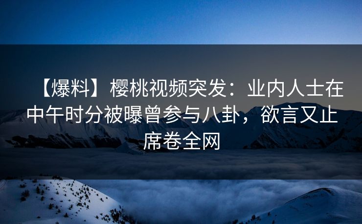 【爆料】樱桃视频突发：业内人士在中午时分被曝曾参与八卦，欲言又止席卷全网