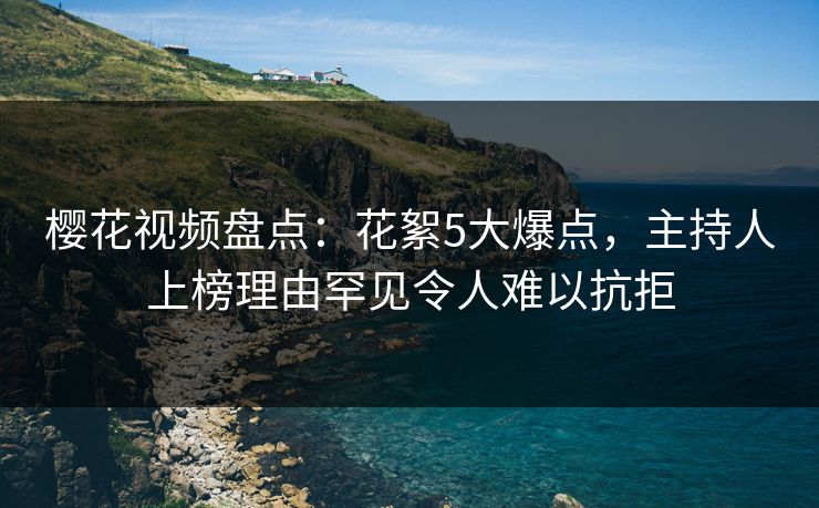 樱花视频盘点：花絮5大爆点，主持人上榜理由罕见令人难以抗拒