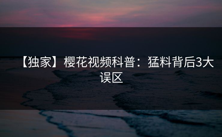 【独家】樱花视频科普：猛料背后3大误区