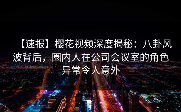 【速报】樱花视频深度揭秘：八卦风波背后，圈内人在公司会议室的角色异常令人意外