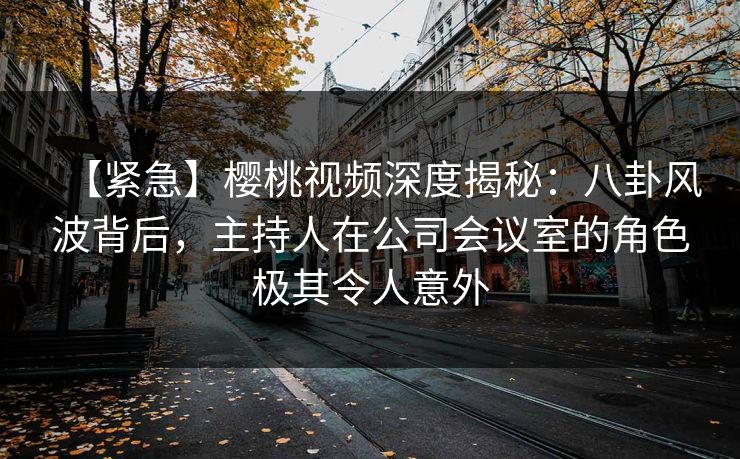 【紧急】樱桃视频深度揭秘:八卦风波背后,主持人在公司会议室的角色极其令人意外