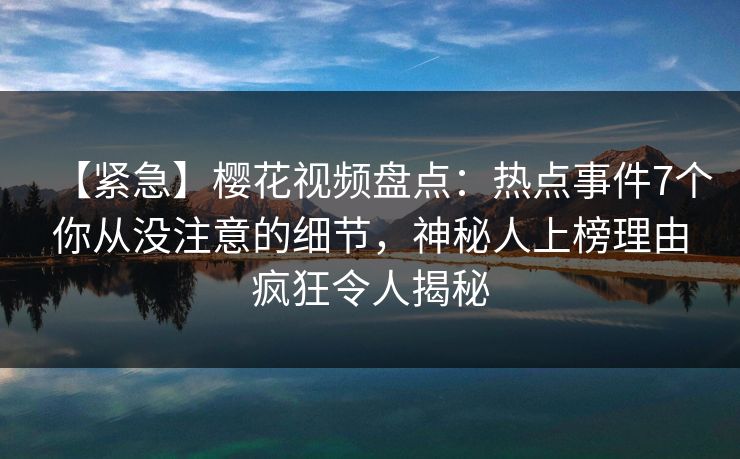 【紧急】樱花视频盘点：热点事件7个你从没注意的细节，神秘人上榜理由疯狂令人揭秘