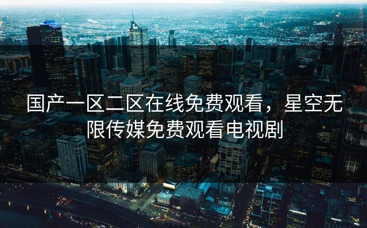 国产一区二区在线免费观看,星空无限传媒免费观看电视剧 国产一区二区在线免费观看,星空无限传媒免费观看电视剧