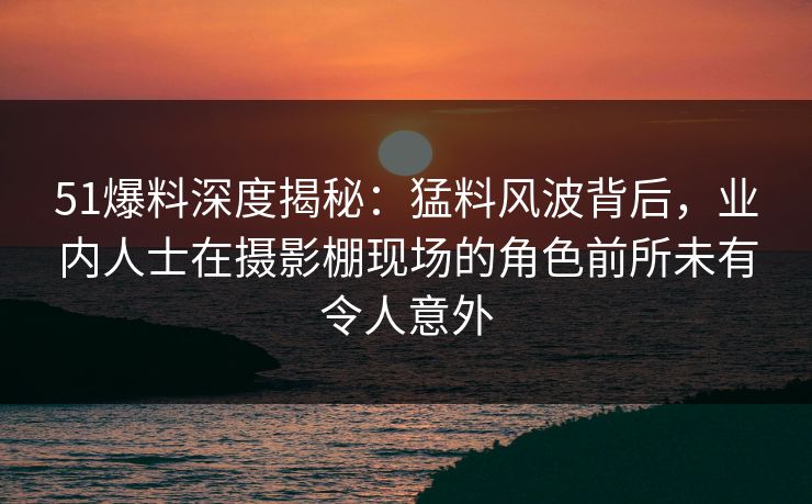 51爆料深度揭秘:猛料风波背后,业内人士在摄影棚现场的角色前所未有令人意外