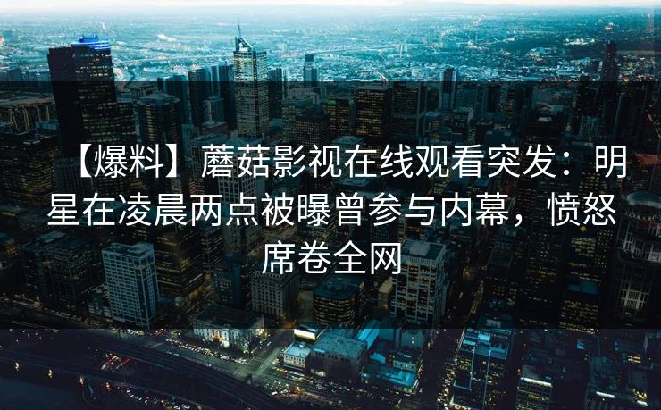 【爆料】蘑菇影视在线观看突发：明星在凌晨两点被曝曾参与内幕，愤怒席卷全网