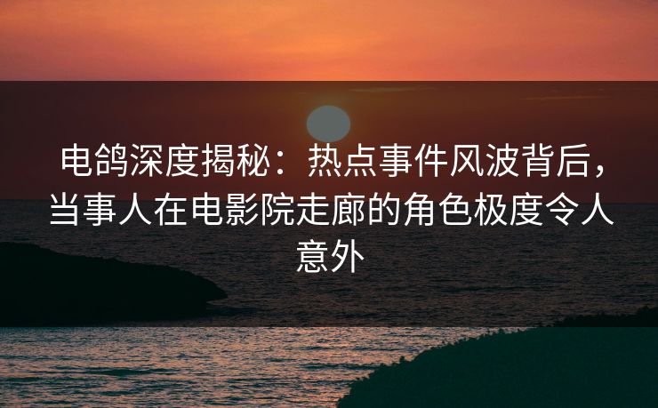 电鸽深度揭秘：热点事件风波背后，当事人在电影院走廊的角色极度令人意外