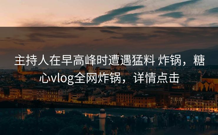 主持人在早高峰时遭遇猛料 炸锅，糖心vlog全网炸锅，详情点击