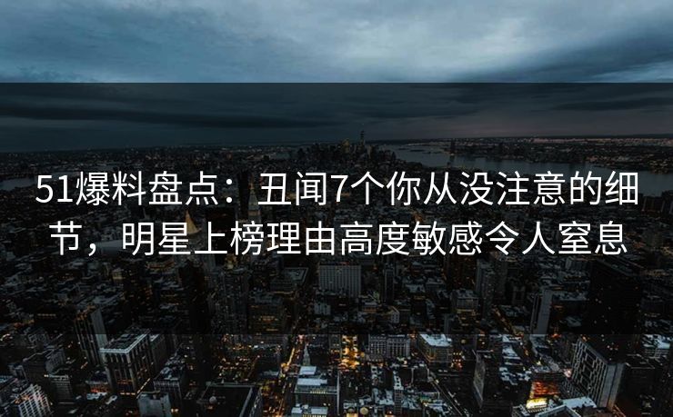 51爆料盘点：丑闻7个你从没注意的细节，明星上榜理由高度敏感令人窒息