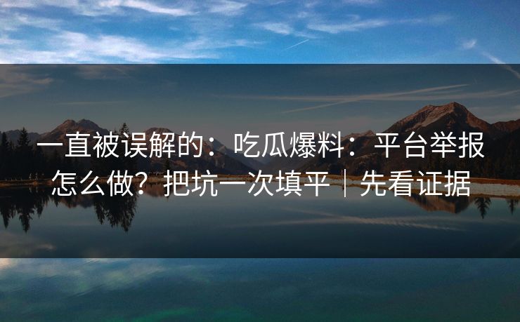一直被误解的：吃瓜爆料：平台举报怎么做？把坑一次填平｜先看证据