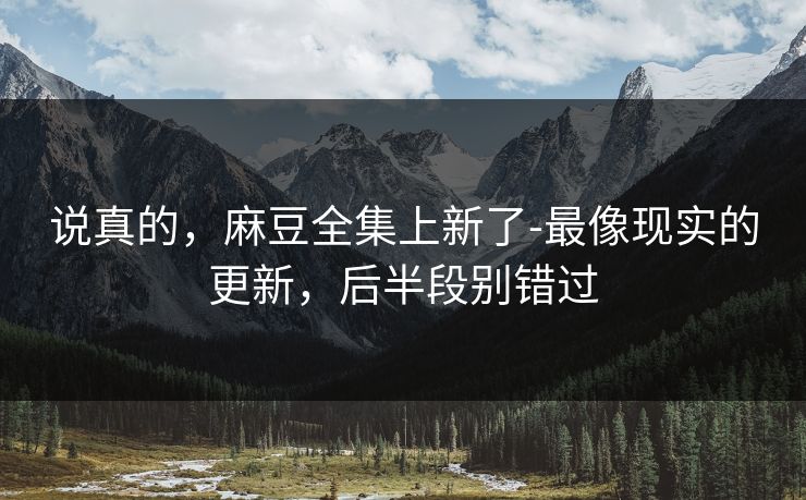 说真的，麻豆全集上新了-最像现实的更新，后半段别错过