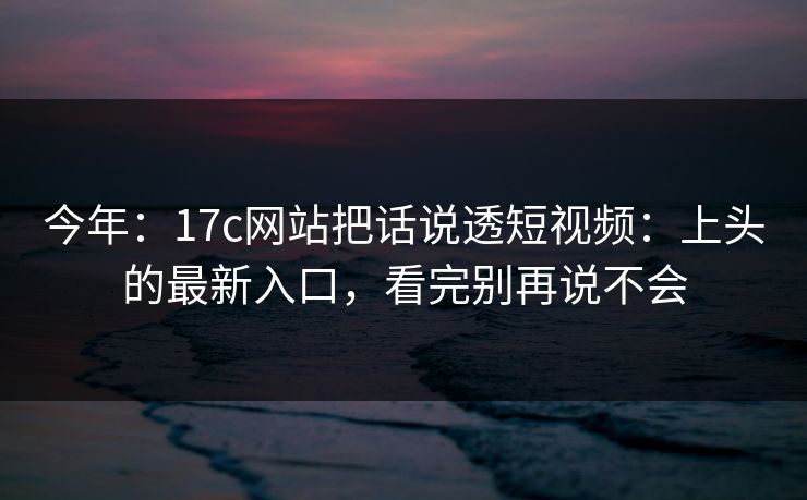 今年：17c网站把话说透短视频：上头的最新入口，看完别再说不会
