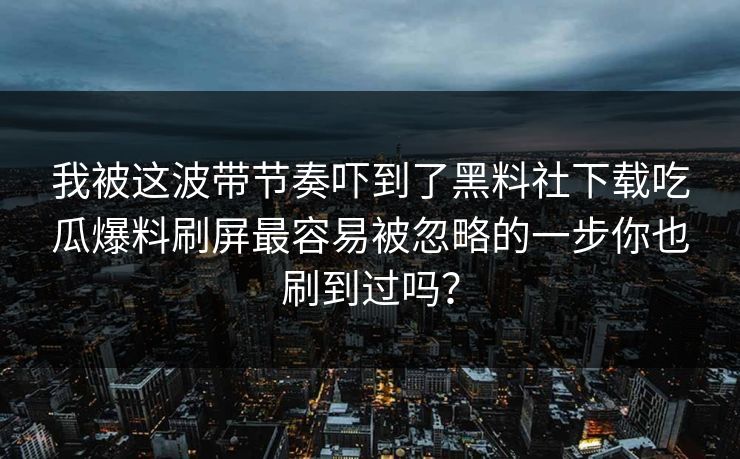 我被这波带节奏吓到了黑料社下载吃瓜爆料刷屏最容易被忽略的一步你也刷到过吗？