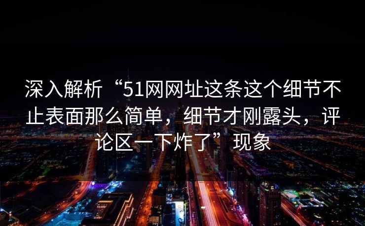 深入解析“51网网址这条这个细节不止表面那么简单,细节才刚露头,评论区一下炸了”现象